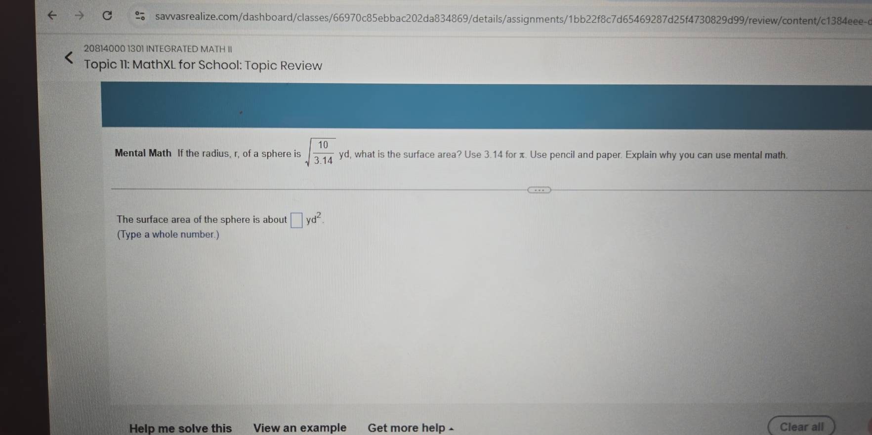 20814000 1301 INTEGRATED MATH II 
Topic 11: MathXL for School: Topic Review 
Mental Math If the radius, r, of a sphere is sqrt(frac 10)3.14yd , what is the surface area? Use 3.14 for π. Use pencil and paper. Explain why you can use mental math. 
The surface area of the sphere is about □ yd^2. 
(Type a whole number.) 
Help me solve this View an example Get more help £ Clear all