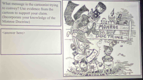 What message is the cartoonist trying 
to convey? Use evidence from the 
cartoon to support your claim. 
(Incorporate your knowledge of the 
Monroe Doctrine)