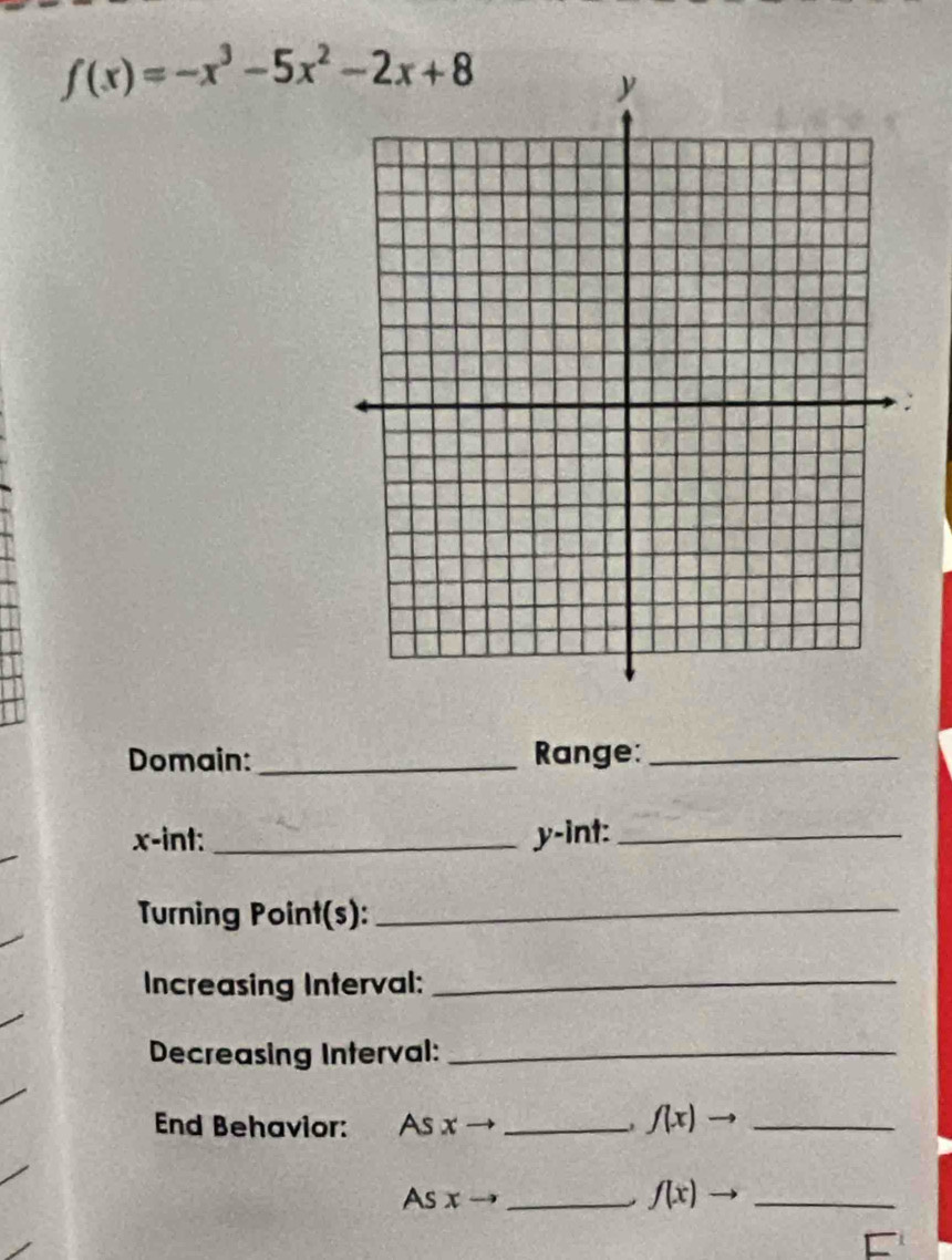 f(x)=-x^3-5x^2-2x+8
Domain:_ Range:_
x -int: _ y -int:_
Turning Point(s):_
Increasing Interval:_
Decreasing Interval:_
End Behavior: As x _ f(x)to _
As x _ f(x) _