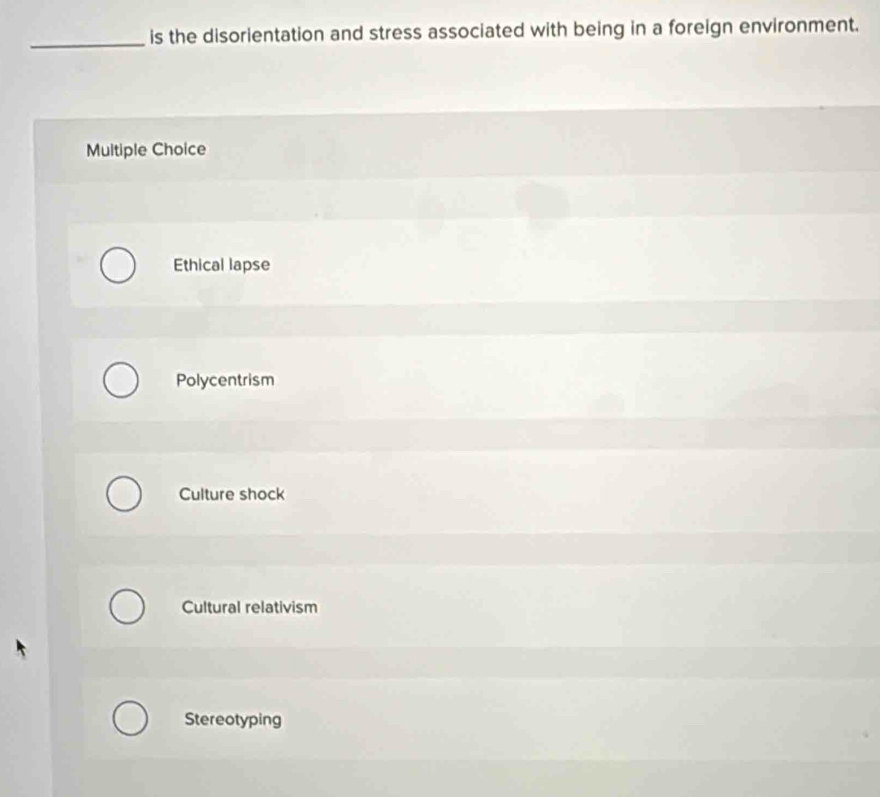 is the disorientation and stress associated with being in a foreign environment.
Multiple Choice
Ethical lapse
Polycentrism
Culture shock
Cultural relativism
Stereotyping