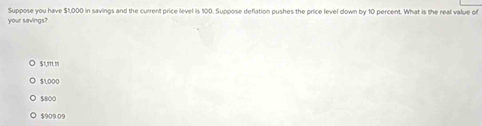 Suppose you have $1,000 in savings and the current price level is 100. Suppose deflation pushes the price level down by 10 percent. What is the real value of
your savings?
$1,111.11
$1,000
$800
$909.09