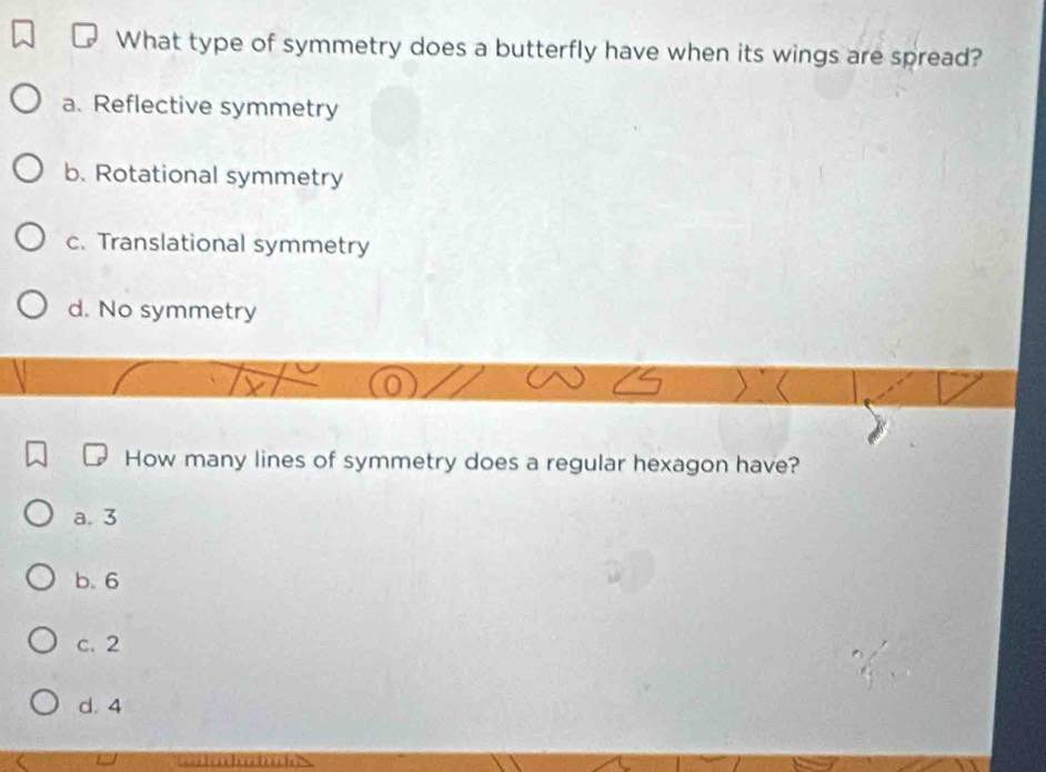 What type of symmetry does a butterfly have when its wings are spread?
a. Reflective symmetry
b. Rotational symmetry
c. Translational symmetry
d. No symmetry
How many lines of symmetry does a regular hexagon have?
a. 3
b. 6
c. 2
d. 4