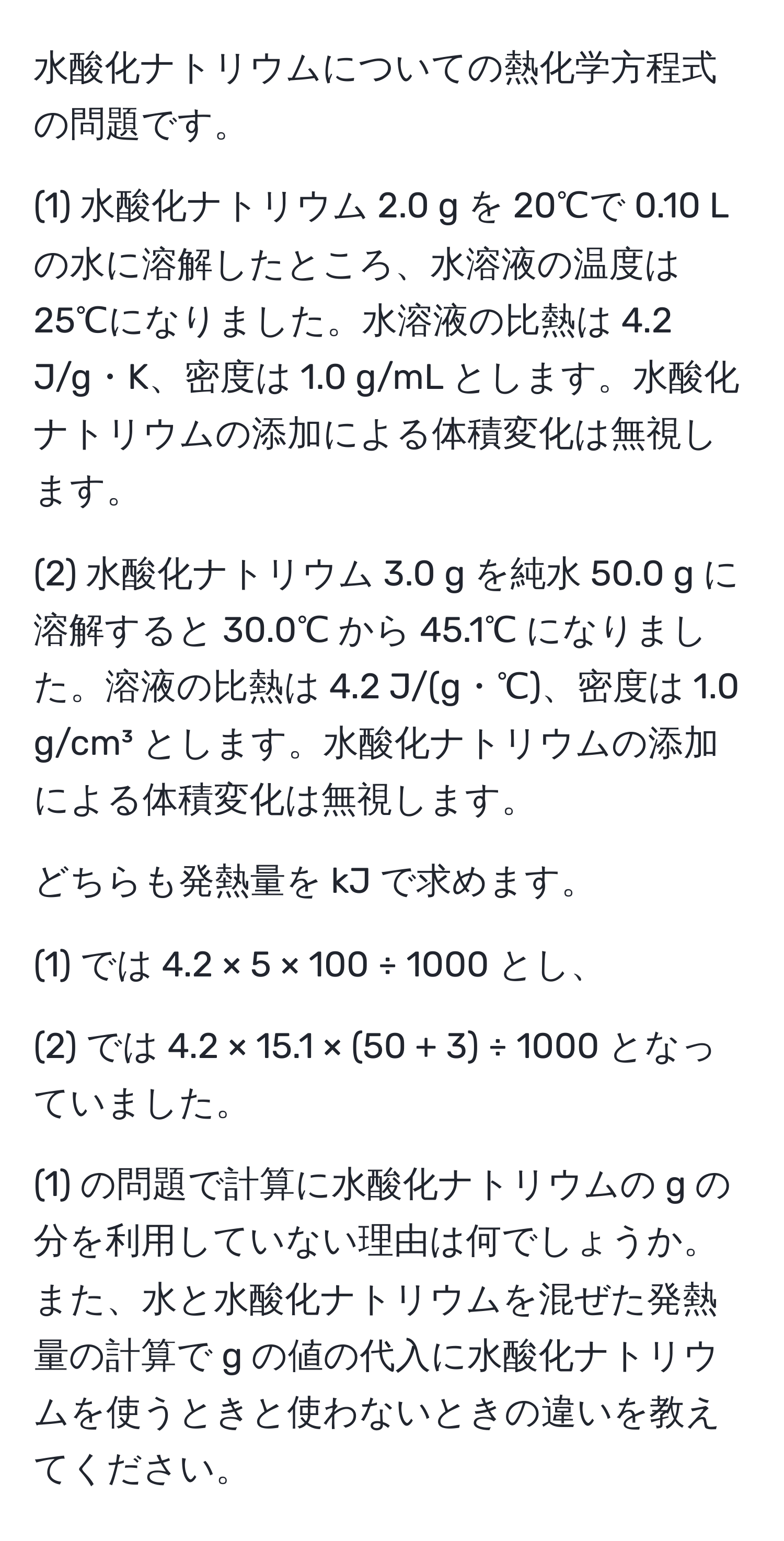 水酸化ナトリウムについての熱化学方程式の問題です。

(1) 水酸化ナトリウム 2.0 g を 20℃で 0.10 L の水に溶解したところ、水溶液の温度は 25℃になりました。水溶液の比熱は 4.2 J/g・K、密度は 1.0 g/mL とします。水酸化ナトリウムの添加による体積変化は無視します。

(2) 水酸化ナトリウム 3.0 g を純水 50.0 g に溶解すると 30.0℃ から 45.1℃ になりました。溶液の比熱は 4.2 J/(g・℃)、密度は 1.0 g/cm³ とします。水酸化ナトリウムの添加による体積変化は無視します。

どちらも発熱量を kJ で求めます。

(1) では 4.2 × 5 × 100 ÷ 1000 とし、

(2) では 4.2 × 15.1 × (50 + 3) ÷ 1000 となっていました。

(1) の問題で計算に水酸化ナトリウムの g の分を利用していない理由は何でしょうか。また、水と水酸化ナトリウムを混ぜた発熱量の計算で g の値の代入に水酸化ナトリウムを使うときと使わないときの違いを教えてください。