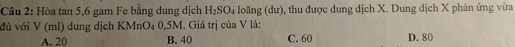 Hòa tan 5, 6 gam Fe bằng dung dịch H_2SO_4 loãng (dư), thu được dung dịch X. Dung dịch X phản ứng vừa
đủ với V(ml) dung dịch KMnO₄ 0,5M. Giá trị của V là:
A. 20 B. 40 C. 60 D. 80