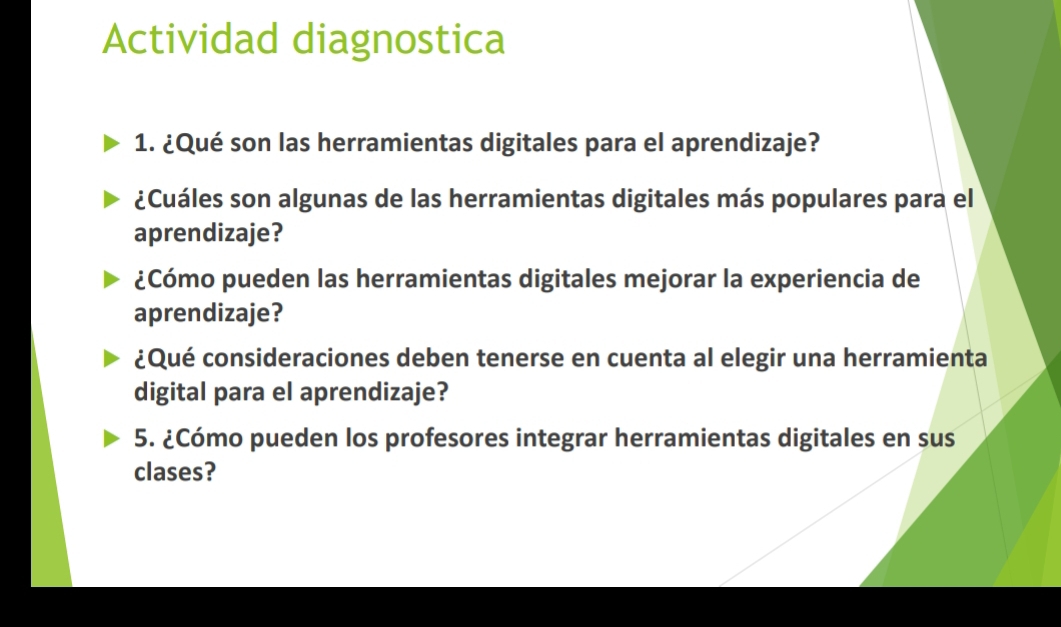 Actividad diagnostica 
1. ¿Qué son las herramientas digitales para el aprendizaje? 
¿Cuáles son algunas de las herramientas digitales más populares para el 
aprendizaje? 
¿Cómo pueden las herramientas digitales mejorar la experiencia de 
aprendizaje? 
¿Qué consideraciones deben tenerse en cuenta al elegir una herramienta 
digital para el aprendizaje? 
5. ¿Cómo pueden los profesores integrar herramientas digitales en sus 
clases?