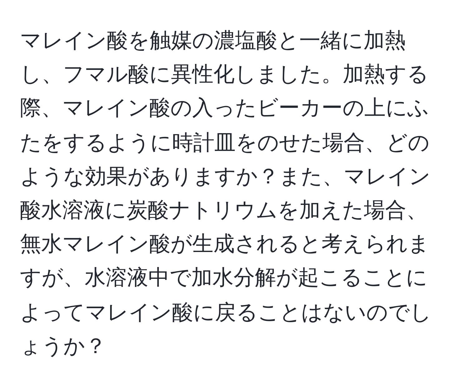 マレイン酸を触媒の濃塩酸と一緒に加熱し、フマル酸に異性化しました。加熱する際、マレイン酸の入ったビーカーの上にふたをするように時計皿をのせた場合、どのような効果がありますか？また、マレイン酸水溶液に炭酸ナトリウムを加えた場合、無水マレイン酸が生成されると考えられますが、水溶液中で加水分解が起こることによってマレイン酸に戻ることはないのでしょうか？