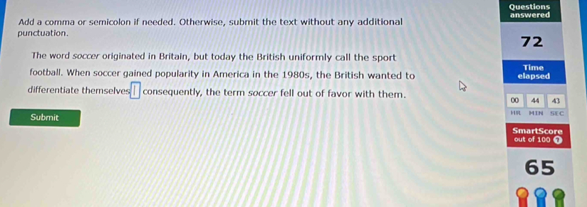 Questions 
Add a comma or semicolon if needed. Otherwise, submit the text without any additional answered 
punctuation.
72
The word soccer originated in Britain, but today the British uniformly call the sport 
Time 
football. When soccer gained popularity in America in the 1980s, the British wanted to elapsed 
differentiate themselves □ consequently, the term soccer fell out of favor with them. 
00 44 43
HR MIN SE C 
Submit SmartScore 
out of 100 7
65