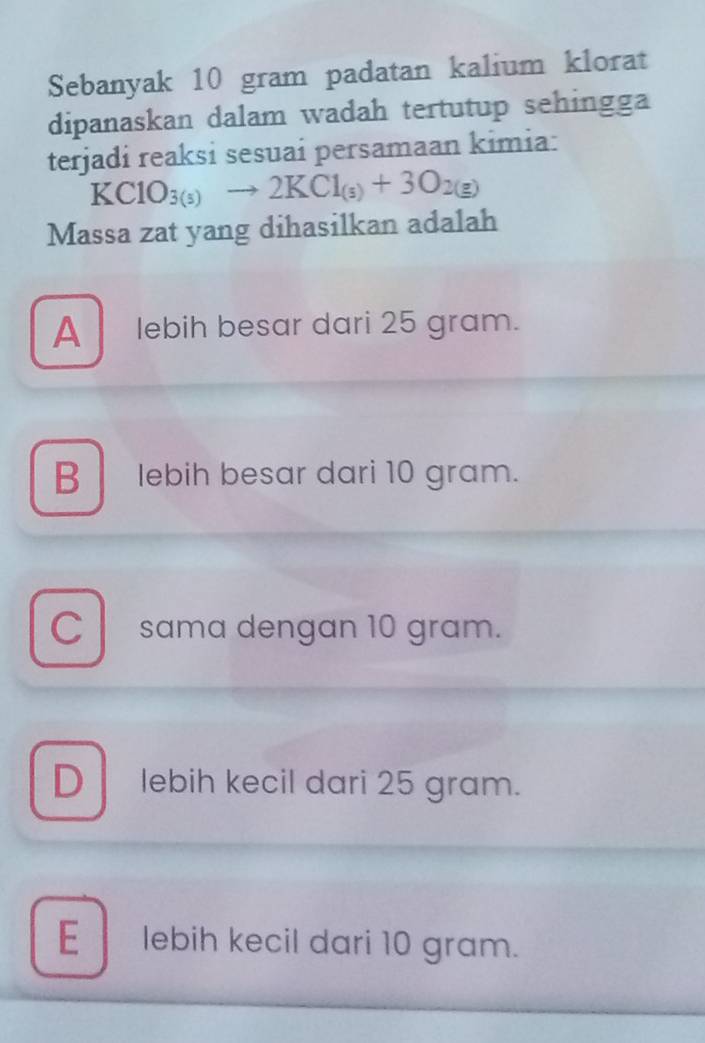 Sebanyak 10 gram padatan kalium klorat
dipanaskan dalam wadah tertutup sehingga
terjadi reaksi sesuai persamaan kimia:
KClO_3(s)to 2KCl_(s)+3O_2(g)
Massa zat yang dihasilkan adalah
A lebih besar dari 25 gram.
B lebih besar dari 10 gram.
Csama dengan 10 gram.
D lebih kecil dari 25 gram.
E lebih kecil dari 10 gram.