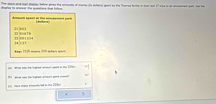 The stem-and-leaf display below gives the amounts of money (in dollars) spent by the Thomas family in their last 17 trips to an amusement park. Use the
display to answer the questions that follow.
Amount spent at the amusement park
(dollars)
beginarrayr 21003 2201678 23001334 24|137endarray
Key: 21|0 means 210 dollars spent.
(a) What was the highest amount spent in the 220s? 227
(b) What was the highest amount spent overall? 247
(c) How many amounts fell in the 210s? 3
× 5