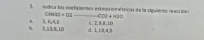 Indica los coeficientes estequiométricos de la siguiente reacción:
C4H10+O2 _ CO2+H2O
a. 2, 6, 4, 5
b. 2, 13, 8, 10 d. 1, 13, 4, 5 c. 2, 9, 8, 10