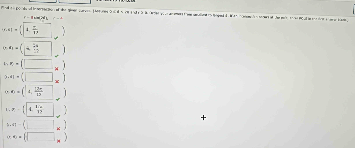 Find all points of intersection of the given curves. (Assume 0≤ θ ≤ 2π and r ≥ 0. Order your answers from smallest to largest θ. If an intersection occurs at the pole, enter POLE in the first answer blank.)
r=8sin (2θ ), r=4
(r,θ )=(|4, π /12  ()
(r,θ )=(4, 5π /12 )
(r,θ )=(□ _* )
(r,θ )=(□ _* )
(r,θ )=(4, 13π /12  ()
(r,θ )=(|4, 17π /12  |)
+
(r,θ )=(□ _* )
(r,θ )=(□ _* )