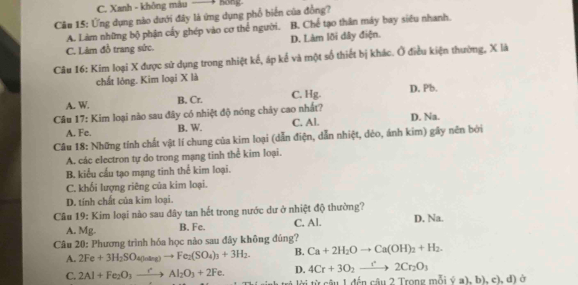 C. Xanh - không màu —→ hong.
Câu 15: Ứng dụng nào dưới đây là ứng dụng phổ biến của đồng?
A. Làm những bộ phận cấy ghép vào cơ thể người. B. Chế tạo thân máy bay siêu nhanh.
C. Làm đồ trang sức. D. Làm lõi dây điện.
Câu 16: Kim loại X được sử dụng trong nhiệt kế, áp kế và một số thiết bị khác. Ở điều kiện thường, X là
chất lỏng. Kim loại X là
A. W. B. Cr. C. Hg. D. Pb.
Câu 17: Kim loại nào sau đây có nhiệt độ nóng chây cao nhất?
A. Fe. B. W. C. Al.
D. Na.
Câu 18: Những tính chất vật lí chung của kim loại (dẫn điện, dẫn nhiệt, dẻo, ánh kim) gây nên bởi
A. các electron tự do trong mạng tinh thể kim loại.
B. kiểu cấu tạo mạng tinh thể kim loại.
C. khối lượng riêng của kim loại.
D. tính chất của kim loại.
Câu 19: Kim loại nào sau đây tan hết trong nước dư ở nhiệt độ thường?
C. Al. D. Na.
A. Mg. B. Fe.
Câu 20: Phương trình hóa học nào sau đây không đúng?
A. 2Fe+3H_2SO_4(losin g)to Fe_2(SO_4)_3+3H_2. B. Ca+2H_2Oto Ca(OH)_2+H_2.
C. 2Al+Fe_2O_3xrightarrow rAl_2O_3+2Fe.
D. 4Cr+3O_2xrightarrow r°2Cr_2O_3
tời từ câu 1 đến câu 2 Trong mỗi ý (a),b),c),d) ở