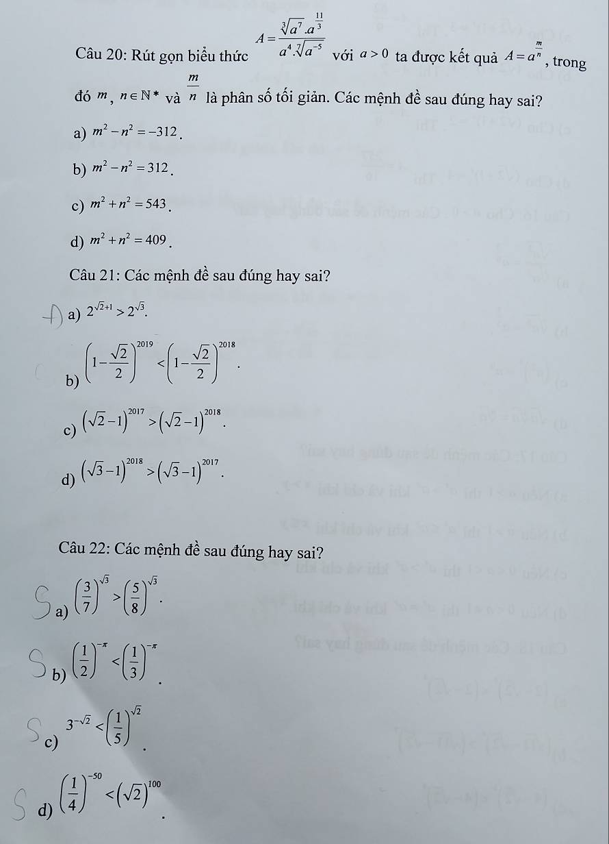 A=frac sqrt[3](a^7)· a^(frac 11)3a^4· sqrt[7](a^(-5))
Câu 20: Rút gọn biểu thức với a>0 ta được kết quả A=a^(frac m)n , trong
đó m,n∈ N*va^(frac m)n là phân số tối giản. Các mệnh đề sau đúng hay sai?
a) m^2-n^2=-312.
b) m^2-n^2=312.
c) m^2+n^2=543.
d) m^2+n^2=409. 
Câu 21: Các mệnh đề sau đúng hay sai?
a) 2^(sqrt(2)+1)>2^(sqrt(3)).
b) (1- sqrt(2)/2 )^2019 .
c) (sqrt(2)-1)^2017>(sqrt(2)-1)^2018.
d) (sqrt(3)-1)^2018>(sqrt(3)-1)^2017. 
Câu 22: Các mệnh ở # ề sau đúng hay sai?
a) ( 3/7 )^sqrt(3)>( 5/8 )^sqrt(3).
b) ( 1/2 )^-π 
c) 3^(-sqrt(2)) .
d) ( 1/4 )^-50