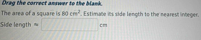 Drag the correct answer to the blank. 
The area of a square is 80cm^2. Estimate its side length to the nearest integer. 
Side length approx □ cm