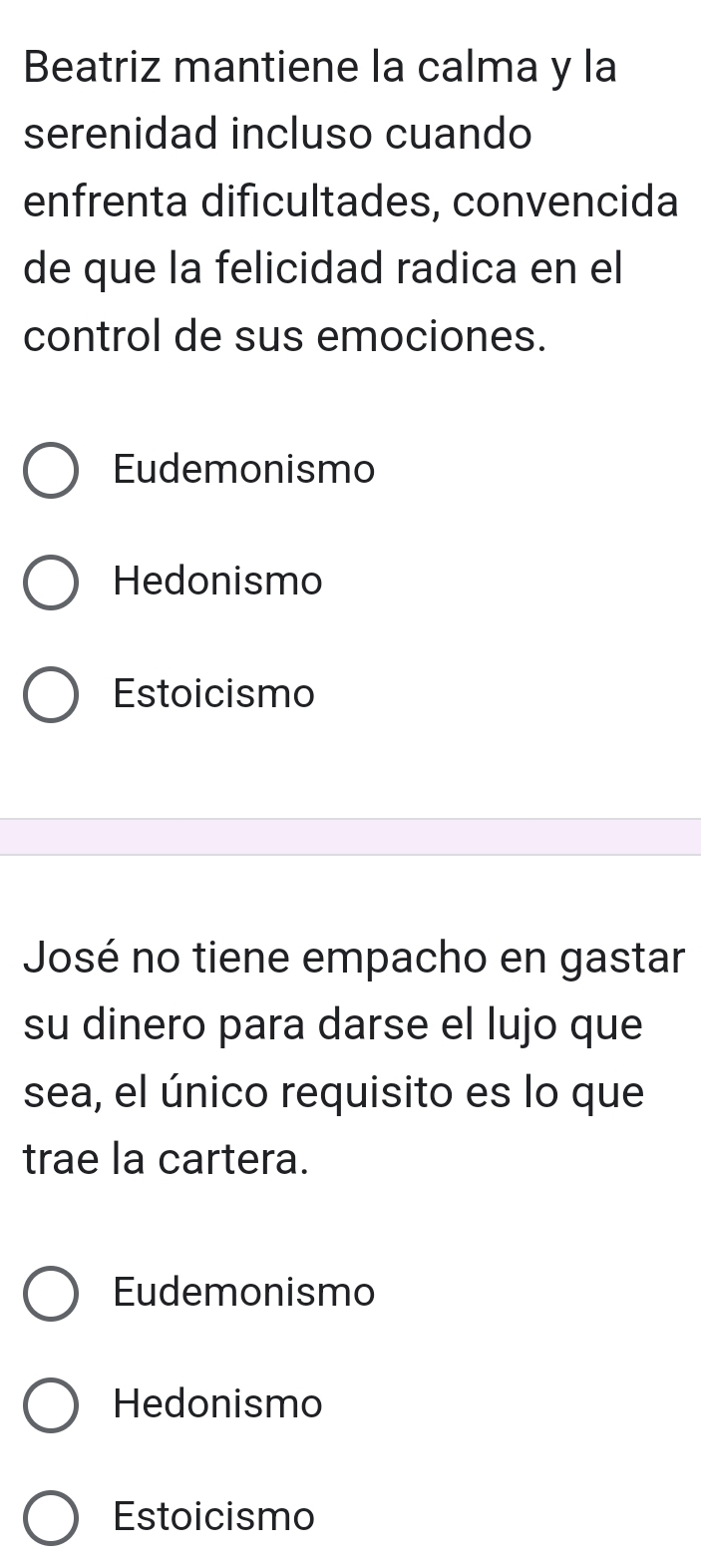 Beatriz mantiene la calma y la
serenidad incluso cuando
enfrenta dificultades, convencida
de que la felicidad radica en el
control de sus emociones.
Eudemonismo
Hedonismo
Estoicismo
José no tiene empacho en gastar
su dinero para darse el lujo que
sea, el único requisito es lo que
trae la cartera.
Eudemonismo
Hedonismo
Estoicismo