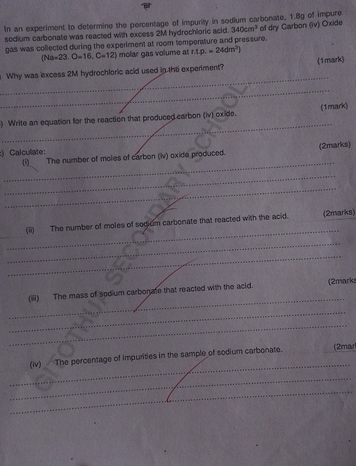 In an experiment to determine the percentage of impurity in sodium carbonate, 1.8g of impure 
sodium carbonate was reacted with excess 2M hydrochloric acid. 340cm^3 of dry Carbon (iv) Oxide 
gas was collected during the experiment at room temperature and pressure.
(Na=23.O=16,C=12) molar gas volume at r.t.p.=24dm^3)
_ 
Why was excess 2M hydrochloric acid used in the experiment? (1mark) 
_ 
_ 
) Write an equation for the reaction that produced carbon (iv) oxide. (1mark) 
) Calculate: 
_ 
(i) The number of moles of carbon (iv) oxide produced. (2marks) 
_ 
_ 
_ 
_ 
_ 
(ii) The number of moles of sodium carbonate that reacted with the acid. (2marks) 
_ 
_ 
_ 
(iii) The mass of sodium carbonate that reacted with the acid. (2mark 
_ 
_ 
_ 
(iv) The percentage of impurities in the sample of sodium carbonate. (2mar 
_ 
_