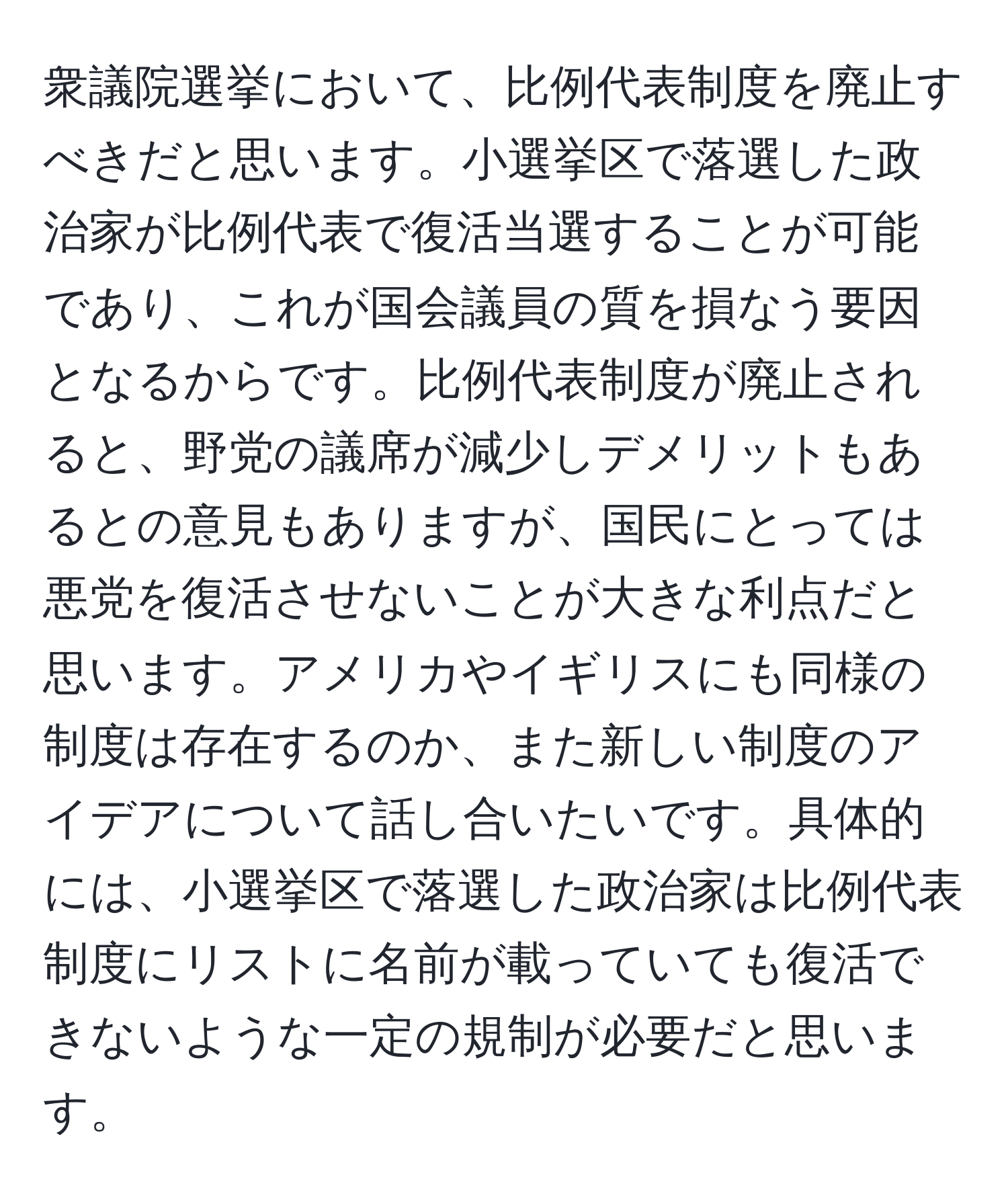 衆議院選挙において、比例代表制度を廃止すべきだと思います。小選挙区で落選した政治家が比例代表で復活当選することが可能であり、これが国会議員の質を損なう要因となるからです。比例代表制度が廃止されると、野党の議席が減少しデメリットもあるとの意見もありますが、国民にとっては悪党を復活させないことが大きな利点だと思います。アメリカやイギリスにも同様の制度は存在するのか、また新しい制度のアイデアについて話し合いたいです。具体的には、小選挙区で落選した政治家は比例代表制度にリストに名前が載っていても復活できないような一定の規制が必要だと思います。