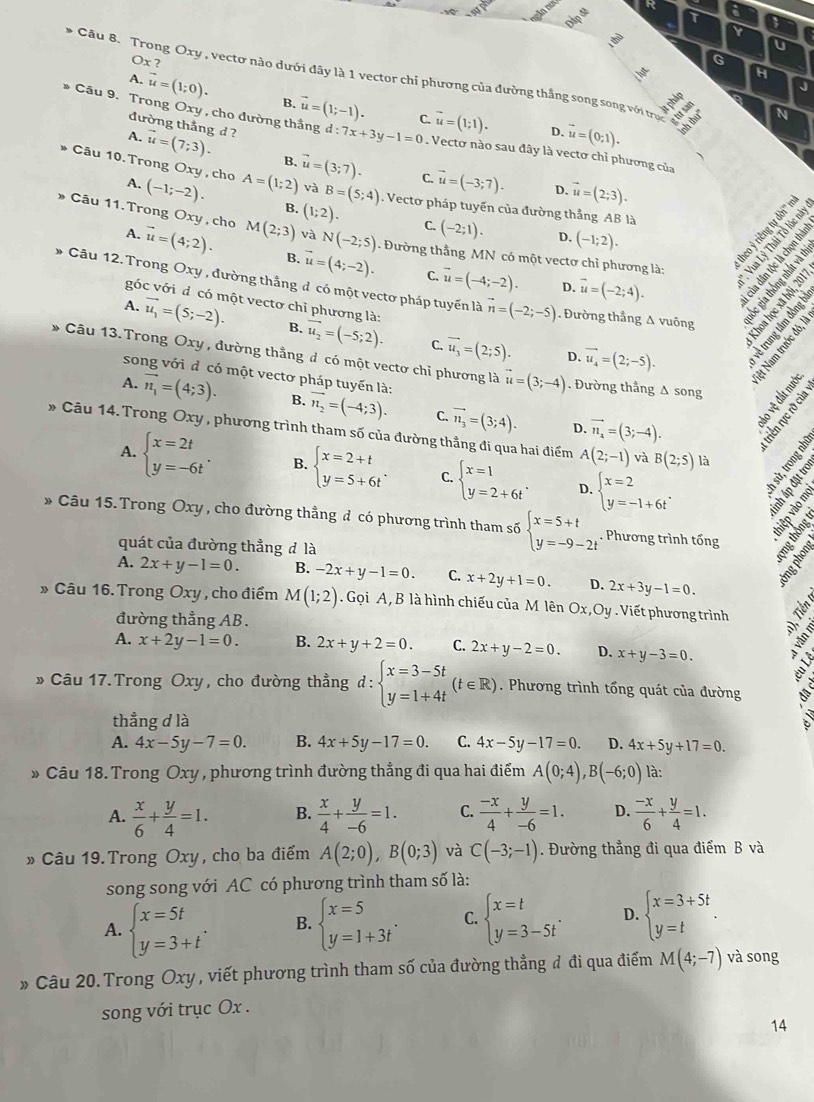 τ
a
Y
Ox ?
G
H
J
A. vector u=(1;0). B. vector u=(1;-1). vector u=(1;1).
C.
N
đường thắng d ?
* Cầu 9. Trong Oxy , cho đường thắng d:7x+3y-1=0. Vectơ nào sau đây là vectơ chỉ phương của
D. vector u=(0;1).
A. vector u=(7;3). B.
Câu 10. Trong Oxy , cho (-1;-2). A=(1;2) vector u=(3;7).
A.
C. vector u=(-3;7). D. vector u=(2;3).
và B=(5;4). Vecto pháp tuyến của đường thẳng AB là
B. (1;2). C. (-2;1). D. (-1;2).
Câu 11. Trong Oxy , cho M(2;3) và N(-2;5). Đường thẳng MN có một vectơ chỉ phương là:
A. vector u=(4;2). B. vector u=(4;-2). vector u=(-4;-2).
C.
D. vector u=(-2;4).
Câu 12. Trong Oxy , đường thắng đ có một vectơ pháp tuyến là vector n=(-2;-5). Đường thắng Δ vuông
góc với đ có một vectơ chỉ phương là:
A. vector u_1=(5;-2). B. vector u_2=(-5;2). overline u_3=(2;5). vector u_4=(2;-5).
C.
D.
* Câu 13. Trong Oxy , đường thẳng đ có một vectơ chỉ phương là vector u=(3;-4). Đường thẳng Δ song
song với đ có một vectơ pháp tuyến là:
A. vector n_1=(4;3). B. vector n_2=(-4;3). C. vector n_3=(3;4). vector n_4=(3;-4).
D.
» Câu 14. Trong Oxy , phương trình tham số của đường thẳng đi qua hai điểm A(2;-1) và B(2;5) là
A. beginarrayl x=2t y=-6tendarray. . B. beginarrayl x=2+t y=5+6tendarray. . C. beginarrayl x=1 y=2+6tendarray. . D. beginarrayl x=2 y=-1+6tendarray. .
* Câu 15. Trong Oxy , cho đường thẳng đ có phương trình tham số beginarrayl x=5+t y=-9-2tendarray.. Phương trình tổng F
quát của đường thẳng đ là
A. 2x+y-1=0. B. -2x+y-1=0. C. x+2y+1=0. D. 2x+3y-1=0.
» Câu 16. Trong Oxy , cho điểm M(1;2) Gọi A, B là hình chiếu của M lên Ox,Oy . Viết phương trình
đường thẳng AB.
A. x+2y-1=0. B. 2x+y+2=0. C. 2x+y-2=0. D. x+y-3=0.
» Câu 17.Trong Oxy, cho đường thẳng d:beginarrayl x=3-5t y=1+4tendarray. (t∈ R). Phương trình tổng quát của đường
thẳng d là
A. 4x-5y-7=0. B. 4x+5y-17=0. C. 4x-5y-17=0. D. 4x+5y+17=0.
» Câu 18. Trong Oxy , phương trình đường thẳng đi qua hai điểm A(0;4),B(-6;0) là:
A.  x/6 + y/4 =1. B.  x/4 + y/-6 =1. C.  (-x)/4 + y/-6 =1. D.  (-x)/6 + y/4 =1.
» Câu 19.Trong Oxy, cho ba điểm A(2;0),B(0;3) và C(-3;-1) Đường thẳng đi qua điểm B và
song song với AC có phương trình tham số là:
A. beginarrayl x=5t y=3+tendarray. . B. beginarrayl x=5 y=1+3tendarray. . C. beginarrayl x=t y=3-5tendarray. . D. beginarrayl x=3+5t y=tendarray. .
» Câu 20. Trong Oxy , viết phương trình tham số của đường thẳng đ đi qua điểm M(4;-7) và song
song với trục Ox .
14