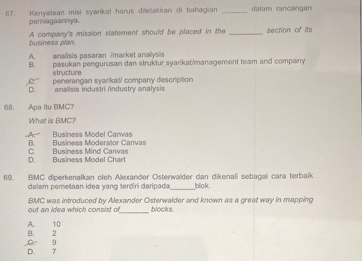 Kenyataan misi syarikat harus diletakkan di bahagian _dalam rancangan
perniagaannya.
A company's mission statement should be placed in the _section of its
business plan.
A. analisis pasaran /market analysis
B. pasukan pengurusan dan struktur syarikat/management team and company
structure
C. penerangan syarikat/ company description
D.£ analisis industri /industry analysis
68. Apa itu BMC?
What is BMC?
A. Business Model Canvas
B. Business Moderator Canvas
C. Business Mind Canvas
D. Business Model Chart
69. BMC diperkenalkan oleh Alexander Osterwalder dan dikenali sebagai cara terbaik
dalam pemetaan idea yang terdiri daripada_ blok.
BMC was introduced by Alexander Osterwalder and known as a great way in mapping
_
out an idea which consist of blocks.
A. 10
B. 2
C. 9
D. 7