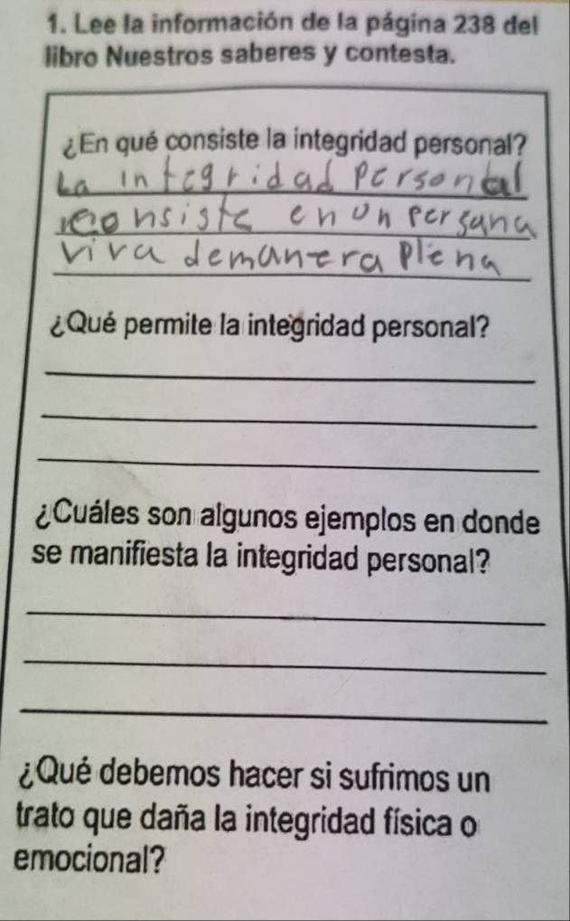 Lee la información de la página 238 del 
libro Nuestros saberes y contesta. 
¿En qué consiste la integridad personal? 
_ 
_ 
_ 
¿Qué permite la integridad personal? 
_ 
_ 
_ 
¿Cuáles son algunos ejemplos en donde 
se manifiesta la integridad personal? 
_ 
_ 
_ 
¿Qué debemos hacer si sufrimos un 
trato que daña la integridad física o 
emocional?