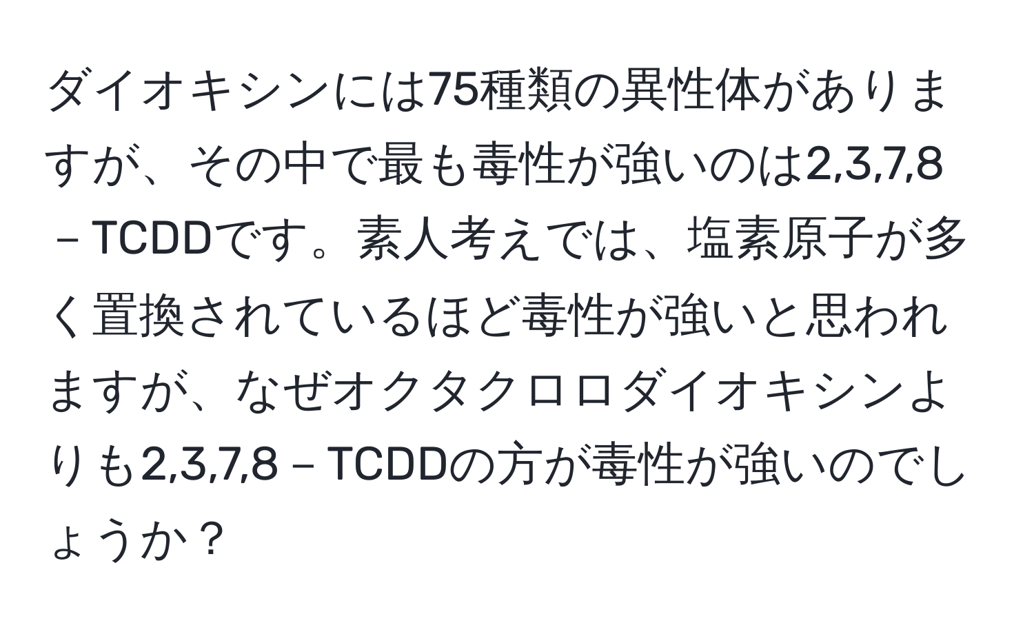 ダイオキシンには75種類の異性体がありますが、その中で最も毒性が強いのは2,3,7,8－TCDDです。素人考えでは、塩素原子が多く置換されているほど毒性が強いと思われますが、なぜオクタクロロダイオキシンよりも2,3,7,8－TCDDの方が毒性が強いのでしょうか？