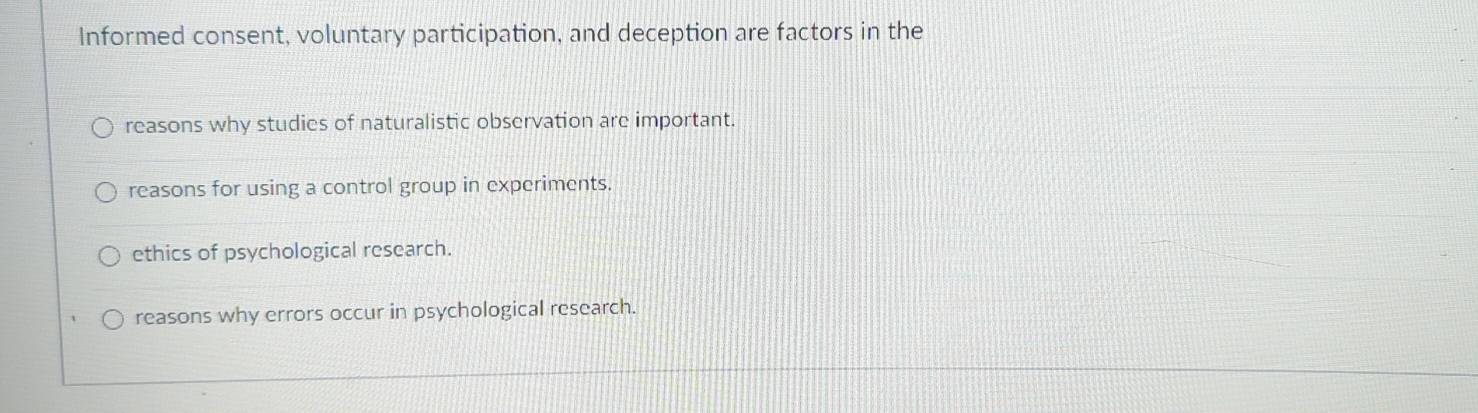 Informed consent, voluntary participation, and deception are factors in the
reasons why studies of naturalistic observation are important.
reasons for using a control group in experiments.
ethics of psychological research.
reasons why errors occur in psychological research.