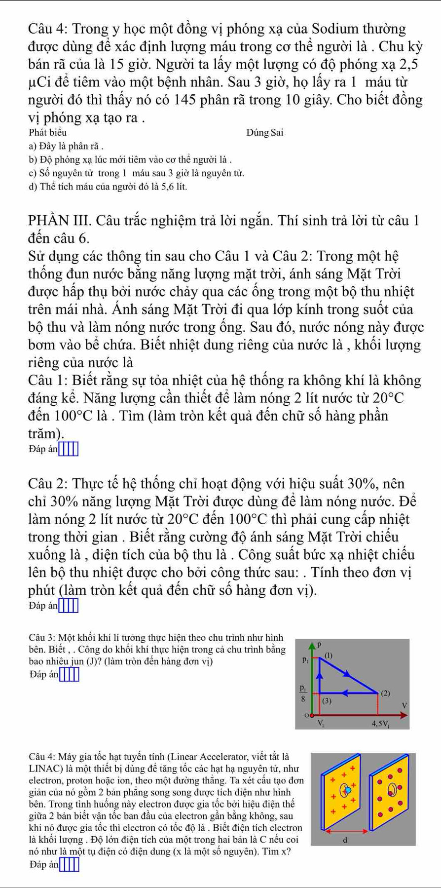 Trong y học một đồng vị phóng xạ của Sodium thường
được dùng để xác định lượng máu trong cơ thể người là . Chu kỳ
bán rã của là 15 giờ. Người ta lấy một lượng có độ phóng xạ 2,5
Ci đề tiêm vào một bệnh nhân. Sau 3 giờ, họ lấy ra 1 máu từ
người đó thì thấy nó có 145 phân rã trong 10 giây. Cho biết đồng
vị phóng xạ tạo ra .
Phát biểu Đúng Sai
a) Đây là phân rã .
b) Độ phóng xạ lúc mới tiêm vào cơ thể người là .
c) Số nguyên tử trong 1 máu sau 3 giờ là nguyên tử.
d) Thể tích máu của người đó là 5,6 lít.
PHẢN III. Câu trắc nghiệm trả lời ngắn. Thí sinh trả lời từ câu 1
đến câu 6.
Sử dụng các thông tin sau cho Câu 1 và Câu 2: Trong một hệ
thống đun nước bằng năng lượng mặt trời, ánh sáng Mặt Trời
được hấp thụ bởi nước chảy qua các ống trong một bộ thu nhiệt
trên mái nhà. Ánh sáng Mặt Trời đi qua lớp kính trong suốt của
bộ thu và làm nóng nước trong ồng. Sau đó, nước nóng này được
bơm vào bể chứa. Biết nhiệt dung riêng của nước là , khổi lượng
riêng của nước là
Câu 1: Biết rằng sự tỏa nhiệt của hệ thống ra không khí là không
đáng kể. Năng lượng cần thiết để làm nóng 2 lít nước từ 20°C
đến 100°C là . Tìm (làm tròn kết quả đến chữ số hàng phần
trăm).
Đáp án
Câu 2: Thực tế hệ thống chỉ hoạt động với hiệu suất 30%, nên
chỉ 30% năng lượng Mặt Trời được dùng để làm nóng nước. Để
làm nóng 2 lít nước từ 20°C đến 100°C thì phải cung cấp nhiệt
trong thời gian . Biết rằng cường độ ánh sáng Mặt Trời chiếu
xuống là , diện tích của bộ thu là . Công suất bức xạ nhiệt chiếu
lên bộ thu nhiệt được cho bởi công thức sau: . Tính theo đơn vị
phút (làm tròn kết quả đến chữ số hàng đơn vị).
Đáp án
Câu 3: Một khối khí lí tưởng thực hiện theo chu trình như hình
bên. Biết , . Công do khối khí thực hiện trong cả chu trình bằng Ap
bao nhiêu jun (J)? (làm tròn đến hàng đơn vị)
P; (1)
Đáp án
(3)  (2)
V
V 4.5V_1
Câu 4: Máy gia tốc hạt tuyến tính (Linear Accelerator, viết tắt là
LINAC) là một thiết bị dùng để tăng tốc các hạt hạ nguyên tử, như
electron, proton hoặc ion, theo một đường thăng. Ta xét cầu tạo đơ
giản của nó gồm 2 bản phẵng song song được tích điện như hình
bên. Trong tình huống này electron được gia tốc bởi hiệu điện thế
giữa 2 bán biết vận tốc ban đầu của electron gần bằng không, sau
khi nó được gia tốc thì electron có tốc độ là . Biết điện tích electron
là khối lượng . Độ lớn điện tích của một trong hai bản là C nếu coi
nó như là một tụ điện có điện dung (x là một số nguyên). Tìm x?
Đáp án