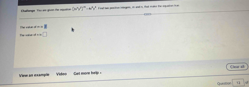 Challenge You are given the equation (2x^ny^2)^m=4x^6y^4. Find two positive integers, m and n, that make the equation true. 
The value of m is boxed 2
The value of n is □ 
View an example Video Get more help ^ Clear all 
Question 12 of