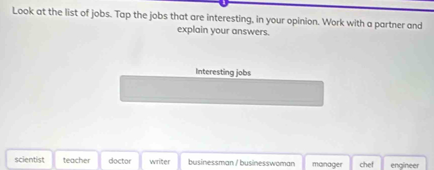 Look at the list of jobs. Tap the jobs that are interesting, in your opinion. Work with a partner and
explain your answers.
Interesting jobs
scientist teacher doctor writer businessman / businesswoman manager chef engineer