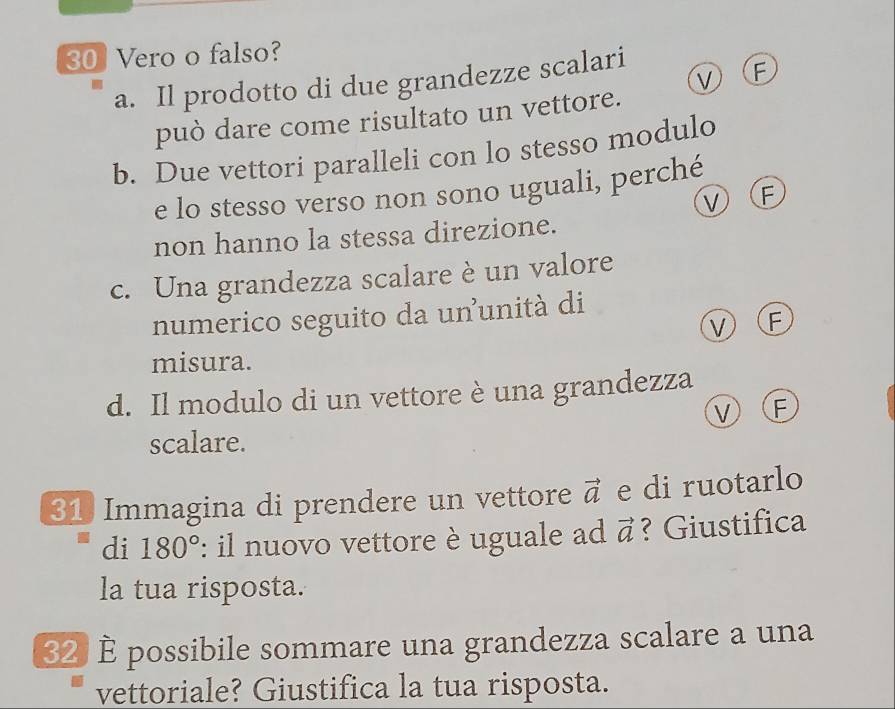 30] Vero o falso?
ν F
a. Il prodotto di due grandezze scalari
può dare come risultato un vettore.
b. Due vettori paralleli con lo stesso modulo
e lo stesso verso non sono uguali, perché
VF
non hanno la stessa direzione.
c. Una grandezza scalare è un valore
numerico seguito da ununità di
νⒻ
misura.
d. Il modulo di un vettore è una grandezza
ν F
scalare.
31 Immagina di prendere un vettore vector a e di ruotarlo
di 180° : il nuovo vettore è uguale ad vector a ? Giustifica
la tua risposta.
32 È possibile sommare una grandezza scalare a una
vettoriale? Giustifica la tua risposta.