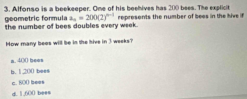 Alfonso is a beekeeper. One of his beehives has 200 bees. The explicit
geometric formula a_n=200(2)^n-1 represents the number of bees in the hive if
the number of bees doubles every week.
How many bees will be in the hive in 3 weeks?
a. 400 bees
b. 1,200 bees
c. 800 bees
d. 1,600 bees