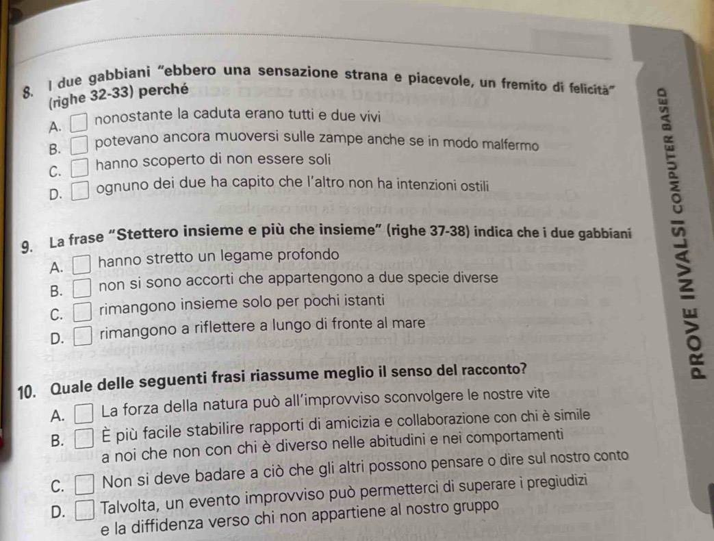 due gabbiani “ebbero una sensazione strana e píacevole, un fremito di felicitã”
(righe 32-33) perché
A. nonostante la caduta erano tutti e due vivi
B. potevano ancora muoversi sulle zampe anche se in modo malfermo
C. hanno scoperto di non essere soli
D. □ ognuno dei due ha capito che l’altro non ha intenzioni ostili
9. La frase “Stettero insieme e più che insieme” (righe 37-38) indica che i due gabbiani
A. hanno stretto un legame profondo
B. non si sono accorti che appartengono a due specie diverse
C. = rimangono insieme solo per pochi istanti
D. rimangono a riflettere a lungo di fronte al mare
10. Quale delle seguenti frasi riassume meglio il senso del racconto?
A. La forza della natura può all’improvviso sconvolgere le nostre vite
B. È più facile stabilire rapporti di amicizia e collaborazione con chi è simile
a noi che non con chi è diverso nelle abitudini e nei comportamenti
C. | Non si deve badare a ciò che gli altri possono pensare o dire sul nostro conto
D. Talvolta, un evento improvviso può permetterci di superare ì pregiudizi
e la diffidenza verso chi non appartiene al nostro gruppo