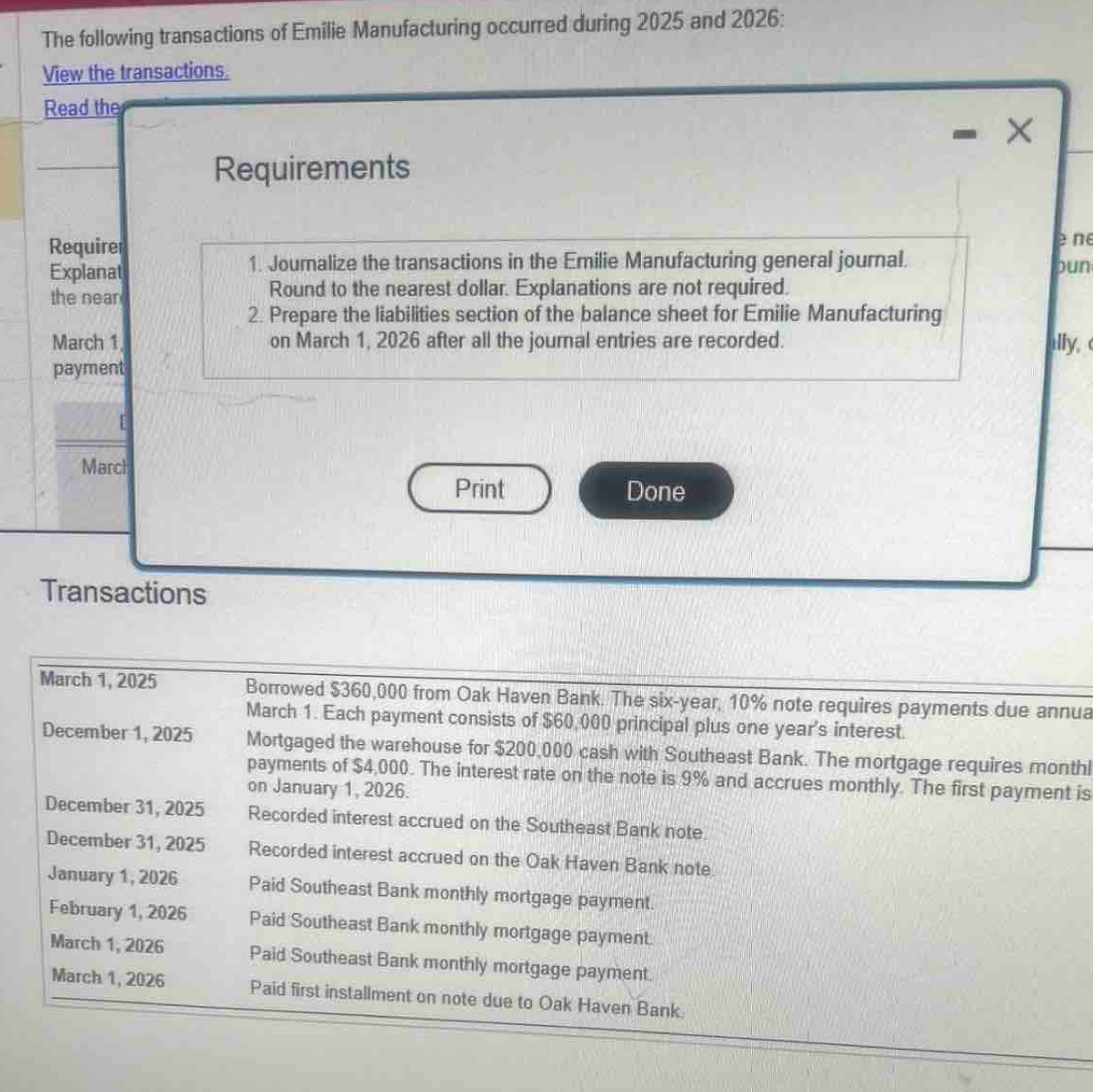 The following transactions of Emilie Manufacturing occurred during 2025 and 2026: 
View the transactions. 
Read the 
X 
Requirements 
Requirer 
e ne 
1. Jouralize the transactions in the Emilie Manufacturing general journal. 
Explanat pun 
the near Round to the nearest dollar. Explanations are not required. 
2. Prepare the liabilities section of the balance sheet for Emilie Manufacturing 
March 1, on March 1, 2026 after all the journal entries are recorded. ally, ( 
payment 
[ 
Marcl 
Print Done 
Transactions 
March 1, 2025 Borrowed $360,000 from Oak Haven Bank. The six-year, 10% note requires payments due annua 
March 1. Each payment consists of $60,000 principal plus one year's interest. 
December 1, 2025 Mortgaged the warehouse for $200,000 cash with Southeast Bank. The mortgage requires monthl 
payments of $4,000. The interest rate on the note is 9% and accrues monthly. The first payment is 
on January 1, 2026. 
December 31, 2025 Recorded interest accrued on the Southeast Bank note. 
December 31, 2025 Recorded interest accrued on the Oak Haven Bank note. 
January 1, 2026 Paid Southeast Bank monthly mortgage payment. 
February 1, 2026 Paid Southeast Bank monthly mortgage payment. 
March 1, 2026 Paid Southeast Bank monthly mortgage payment. 
March 1, 2026 Paid first installment on note due to Oak Haven Bank.