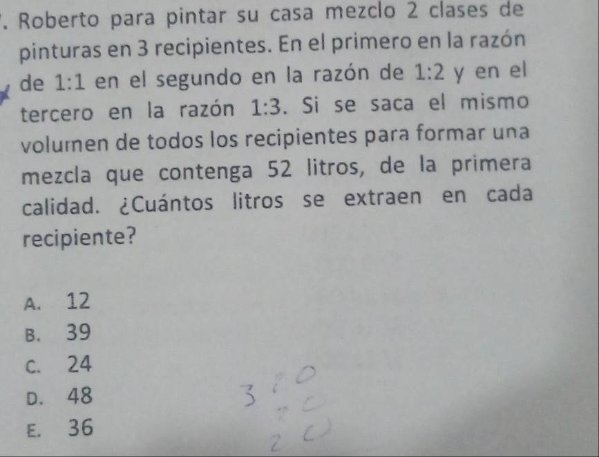 Roberto para pintar su casa mezclo 2 clases de
pinturas en 3 recipientes. En el primero en la razón
de 1:1 en el segundo en la razón de 1:2 y en el
tercero en la razón 1:3. Si se saca el mismo
volumen de todos los recipientes para formar una
mezcla que contenga 52 litros, de la primera
calidad. ¿Cuántos litros se extraen en cada
recipiente?
A. 12
B. 39
c. 24
D. 48
E. 36