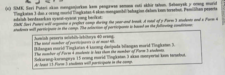 SMK Seri Puteri akan menganjurkan kem pengawas semasa cuti akhir tahun. Sebanyak y orang murid
Tingkatan 3 dan x orang murid Tingkatan 4 akan mengambil bahagian dalam kem tersebut. Pemilihan peserta
adalah berdasarkan syarat-syarat yang berikut:
SMK Seri Puteri will organise a prefect camp during the year -end break. A total of y Form 3 students and x Form 4
students will participate in the camp. The selection of participants is based on the following conditions:
Jumlah peserta selebih-lebihnya 40 orang.
The total mumber of participants is at most 40.
Bilangan murid Tingkatan 4 kurang daripada bilangan murid Tingkatan 3.
The number of Form 4 students is less than the number of Form 3 students.
Sekurang-kurangnya 15 orang murid Tingkatan 3 akan menyertai kem tersebut.
At least YS Form 3 students will participate in the camp.