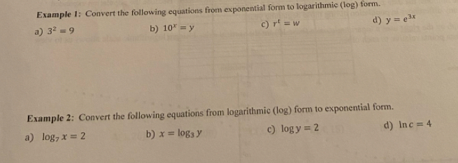 Example 1: Convert the following equations from exponential form to logarithmic (log) form. 
a) 3^2=9
b) 10^x=y c) r^t=w d) y=e^(3x)
Example 2: Convert the following equations from logarithmic (log) form to exponential form. 
a) log _7x=2 b) x=log _3y c) log y=2 d) ln c=4