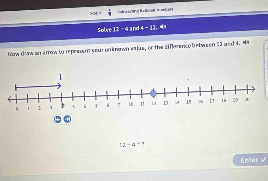 M5|L6 Subtracting Rational Numbers 
Solve 12 - 4 and 4 - 12. 
Now draw an arrow to represent your unknown value, or the difference between 12 and 4.
12-4= ? 
Enter