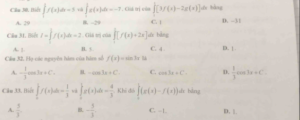 Biết ∈tlimits _1^(5f(x)dx=5 và ∈tlimits _1^3g(x)dx=-7 , Giá trị của ∈tlimits _0^1[3f(x)-2g(x)]d 1x bảng
A. 29 B. -29 C. | D. -31
Câu 31. Biết I=∈tlimits _1^1f(x)dx=2. Giá trị của ∈tlimits _1^2[f(x)+2x] dx bàng
A. ]. B. 5. C. 4. D. 1.
Câu 32, Họ các nguyên hàm của hàm số f(x)=sin 3x à
A. -frac 1)3cos 3x+C. B. -cos 3x+C. C. cos 3x+C. D.  1/3 cos 3x+C. 
Câu 33. Biết ∈tlimits _0^(1f(x)dx=frac 1)3 và ∈tlimits _0^(1g(x)dx=frac 4)3 Khi đó ∈tlimits _0^(1(g(x)-f(x))dx bằng
B.
A. frac 5)3. - 5/3 . C. -1. D. 1.