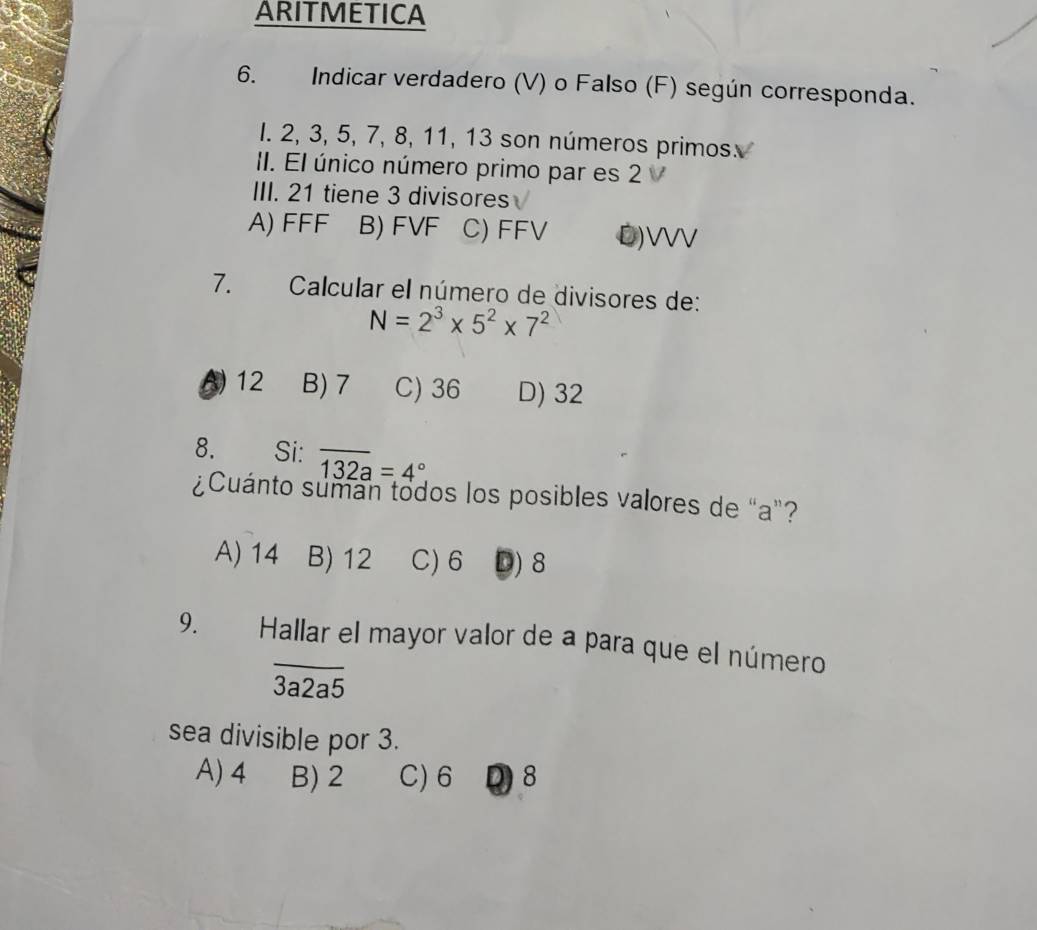 ARITMETICA
6. Indicar verdadero (V) o Falso (F) según corresponda.
I. 2, 3, 5, 7, 8, 11, 13 son números primos.
II. El único número primo par es 2
III. 21 tiene 3 divisores
A) FFF B) FVF C) FFV D) VVV
7. Calcular el número de divisores de:
N=2^3* 5^2* 7^2
5 12 B) 7 C) 36 D) 32
8. Si: overline 132a=4°
¿Cuánto sumán todos los posibles valores de "a"?
A) 14 B) 12 C) 6 D) 8
9. Hallar el mayor valor de a para que el número
overline 3a2a5
sea divisible por 3.
A) 4 B) 2 C) 6 Q8