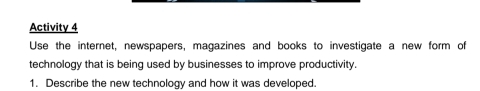 Activity 4 
Use the internet, newspapers, magazines and books to investigate a new form of 
technology that is being used by businesses to improve productivity. 
1. Describe the new technology and how it was developed.