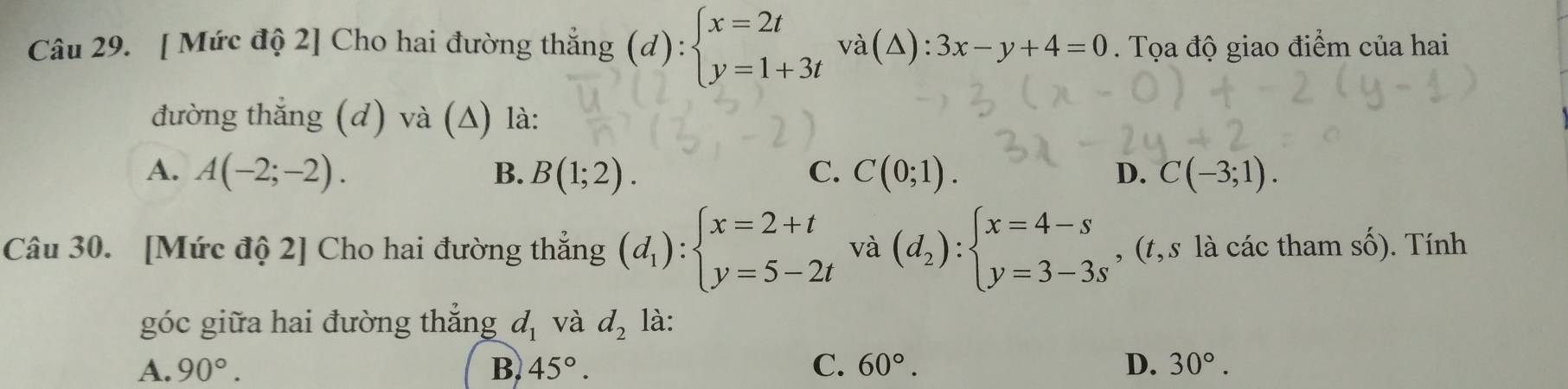 [ Mức độ 2] Cho hai đường thắng (d):beginarrayl x=2t y=1+3tendarray. va(△ ):3x-y+4=0. Tọa độ giao điểm của hai
đường thẳng (d) và (△) là:
A. A(-2;-2). B. B(1;2). C. C(0;1). D. C(-3;1). 
Câu 30. [Mức độ 2] Cho hai đường thẳng (d_1):beginarrayl x=2+t y=5-2tendarray. và (d_2):beginarrayl x=4-s y=3-3sendarray. , (t,s là các tham 1shat O ). Tính
góc giữa hai đường thắng d_1 và d_2 là:
A. 90°. B. 45°. C. 60°. D. 30°.