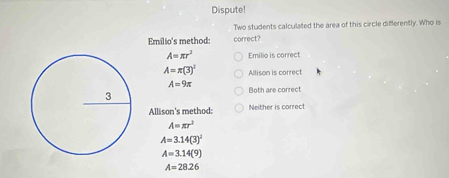 Dispute!
Two students calculated the area of this circle differently. Who is
Emilio's method: correct?
A=π r^2
Emilio is correct
A=π (3)^2
Allison is correct
A=9π
Both are correct
Allison's method: Neither is correct
A=π r^2
A=3.14(3)^2
A=3.14(9)
A=28.26