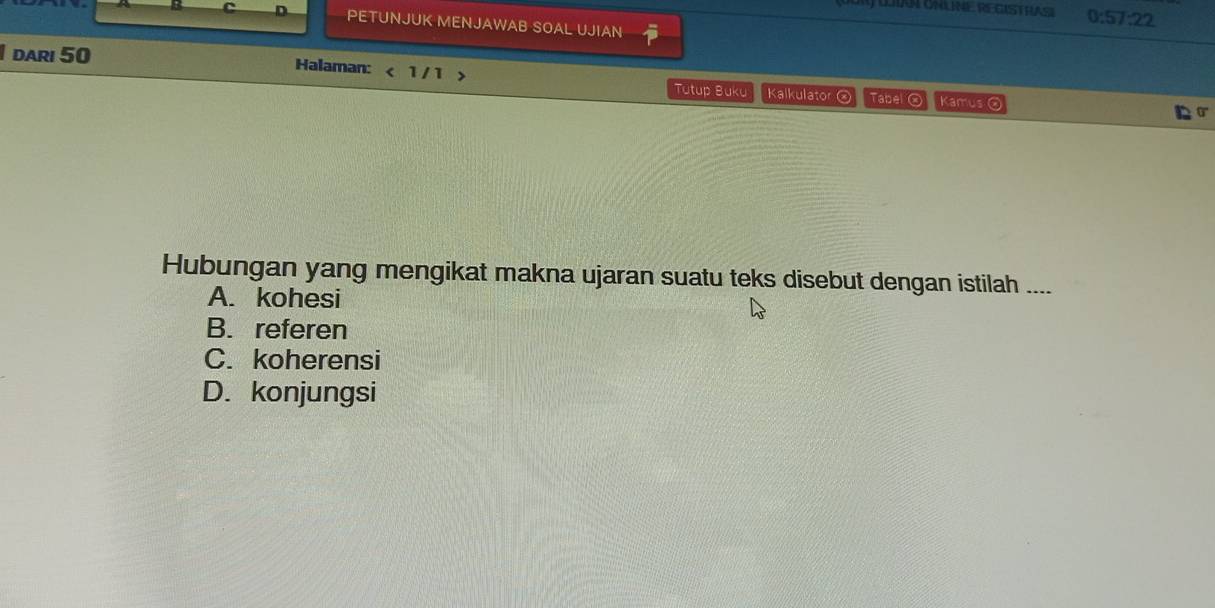 Ay LAN ONLNE REGISTHA 0:57:22
C PETUNJUK MENJAWAB SOAL UJIAN
I dari 50 Halaman: < 1 / 1 > Tutup Buku Kalkulato 。 Tabel ②
Kamus
Hubungan yang mengikat makna ujaran suatu teks disebut dengan istilah ....
A. kohesi
B. referen
C. koherensi
D. konjungsi