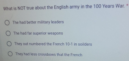 What is NOT true about the English army in the 100 Years War. *
The had better military leaders
The had far superior weapons
They out numbered the French 10-1 in soilders
They had less crossbows that the French