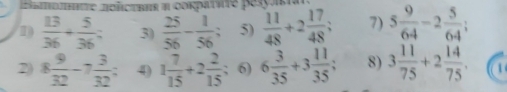 mehmte hoλctbar η Gοκβatie pesyaa 
D  13/36 + 5/36  3)  25/56 - 1/56 ; 5)  11/48 +2 17/48 ; 7) 5 9/64 -2 5/64 
2 8 9/32 -7 3/32  : 4) 1 7/15 +2 2/15 ; 6) 6 3/35 +3 11/35 ; 8) 3 11/75 +2 14/75 . 1