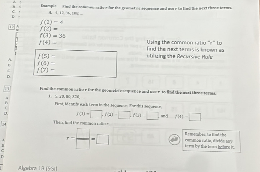 A. 5
B ξ Example Find the common ratio r for the geometric sequence and use r to find the next three terms.
C. ξ A. 4, 12, 36, 108, ...
D. !
f(1)=4
12 f(2)=
f(3)=36
: f(4)=
Using the common ratio “ r ” to
find the next terms is known as
A f(5)=
utilizing the Recursive Rule
B. f(6)=
C. f(7)=
D.
13
Find the common ratio r for the geometric sequence and use r to find the next three terms.
A
1. 5, 20, 80, 320, ...
B. First, identify each term in the sequence. For this sequence,
C.
D.
f(1)=□ , f(2)=□ , f(3)=□. and f(4)=□. 
14
Then, find the common ratio r.
Remember, to find the
A
common ratio, divide any
B
term by the term before it.
C
r= □ /□  =□
D
Algebra 1B (SGI)