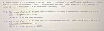 A cheeseburger from a restaurant that was not included in the nutritionist's data has 700 calories and 42 grams of fat. Is the
number of calories for this sandwich above or below average among all sandwiches with 42 grams of fat? Select the comect
choice below and, if necessary, fill in the answer box to complete your choice.
A. The number of callories for this sandwich is below the average among all sandwiches with 42 grams of fat, which is
according to the linear model.
(Round to one decimal place as needed.)
B. The number of calories for this sandwich is above the average among all sandwiches with 42 grams of fat, which is
according to the linear model.
(Round to one decimal place as needed.)