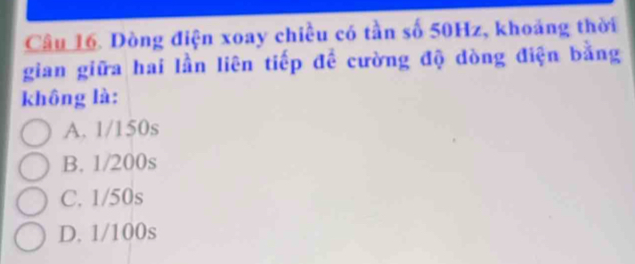 Dòng điện xoay chiều có tần số 50Hz, khoảng thời
gian giữa hai lần liên tiếp đề cường độ dòng điện bằng
không là:
A. 1/150s
B. 1/200s
C. 1/50s
D. 1/100s