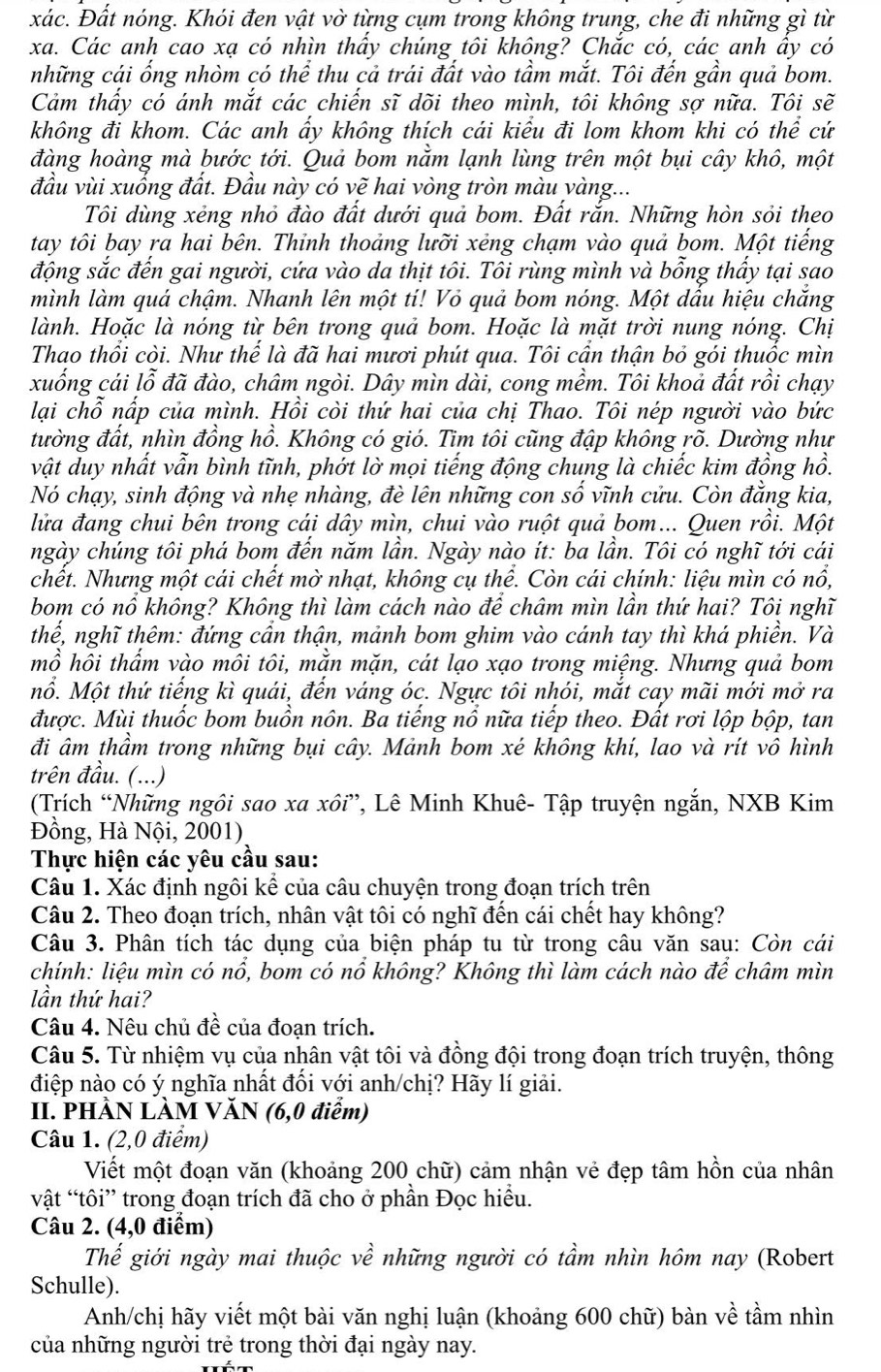 xác. Đất nóng. Khói đen vật vờ từng cụm trong không trung, che đi những gì từ
xa. Các anh cao xạ có nhìn thầy chúng tôi không? Chắc có, các anh ây có
những cái ổng nhòm có thể thu cả trái đất vào tầm mắt. Tôi đến gần quả bom.
Cảm thấy có ánh mắt các chiến sĩ dõi theo mình, tôi không sợ nữa. Tôi sẽ
không đi khom. Các anh ẩy không thích cái kiểu đi lom khom khi có thể cứ
đàng hoàng mà bước tới. Quả bom nằm lạnh lùng trên một bụi cây khô, một
đầu vùi xuống đất. Đầu này có vẽ hai vòng tròn màu yàng...
Tôi dùng xẻng nhỏ đào đất dưới quả bom. Đất rắn. Những hòn sỏi theo
tay tôi bay ra hai bên. Thỉnh thoảng lưỡi xẻng chạm vào quả bom. Một tiếng
động sắc đến gai người, cứa vào da thịt tôi. Tôi rùng mình và bỗng thấy tại sao
mình làm quá chậm. Nhanh lên một tí! Vỏ quả bom nóng. Một dấu hiệu chắng
lành. Hoặc là nóng từ bên trong quả bom. Hoặc là mặt trời nung nóng. Chị
Thao thổi còi. Như thể là đã hai mươi phút qua. Tôi cần thận bỏ gói thuốc mìn
xuống cái lỗ đã đào, châm ngòi. Dây mìn dài, cong mềm. Tôi khoả đất rồi chạy
lại chỗ nấp của mình. Hồi còi thứ hai của chị Thao. Tôi nép người vào bức
đường đất, nhìn đồng hồ. Không có gió. Tìm tôi cũng đập không rõ. Dường như
vật duy nhất vẫn bình tĩnh, phởt lờ mọi tiếng động chung là chiếc kim đồng hồ.
Nó chạy, sinh động và nhẹ nhàng, đè lên những con số vĩnh cửu. Còn đẳng kia,
lửa đang chui bên trong cái dây mìn, chui vào ruột quả bom... Quen rồi. Một
ngày chúng tôi phá bom đến năm lần. Ngày nào ít: ba lần. Tôi có nghĩ tới cái
chết. Nhưng một cái chết mờ nhạt, không cụ thể. Còn cái chính: liệu mìn có nổ,
bom có nổ không? Không thì làm cách nào để châm mìn lần thứ hai? Tôi nghĩ
thể, nghĩ thêm: đứng cần thận, mảnh bom ghim vào cánh tay thì khá phiền. Và
mồ hôi thẩm vào môi tôi, mằn mặn, cát lạo xạo trong miệng. Nhưng quả bom
ổ. Một thứ tiếng kì quái, đến váng óc. Ngực tôi nhói, mắt cay mãi mới mở ra
được. Mùi thuốc bom buồn nôn. Ba tiếng nổ nữa tiếp theo. Đất rơi lộp bộp, tan
đi âm thầm trong những bụi cây. Mảnh bom xé không khí, lao và rít vô hình
trên đầu. (...)
(Trích “Những ngôi sao xa xôi”, Lê Minh Khuê- Tập truyện ngắn, NXB Kim
Đồng, Hà Nội, 2001)
Thực hiện các yêu cầu sau:
Câu 1. Xác định ngôi kể của câu chuyện trong đoạn trích trên
Câu 2. Theo đoạn trích, nhân vật tôi có nghĩ đến cái chết hay không?
Câu 3. Phân tích tác dụng của biện pháp tu từ trong câu văn sau: Còn cái
chính: liệu mìn có nổ, bom có nổ không? Không thì làm cách nào để châm mìn
lần thứ hai?
Câu 4. Nêu chủ đề của đoạn trích.
Câu 5. Từ nhiệm vụ của nhân vật tôi và đồng đội trong đoạn trích truyện, thông
điệp nào có ý nghĩa nhất đối với anh/chị? Hãy lí giải.
II. PHẢN LÀM VĂN (6,0 điểm)
Câu 1. (2,0 điểm)
Viết một đoạn văn (khoảng 200 chữ) cảm nhận vẻ đẹp tâm hồn của nhân
vật “tôi” trong đoạn trích đã cho ở phần Đọc hiều.
Câu 2. (4,0 điểm)
Thế giới ngày mai thuộc về những người có tầm nhìn hôm nay (Robert
Schulle).
Anh/chị hãy viết một bài văn nghị luận (khoảng 600 chữ) bàn về tầm nhìn
của những người trẻ trong thời đại ngày nay.