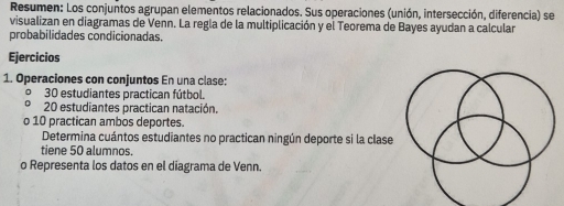Resumen: Los conjuntos agrupan elementos relacionados. Sus operaciones (unión, intersección, diferencia) se 
visualizan en diagramas de Venn. La regla de la multiplicación y el Teorema de Bayes ayudan a calcular 
probabilidades condicionadas. 
Ejercicios 
1. Operaciones con conjuntos En una clase: 
º 30 estudiantes practican fútbol. 
∩ 20 estudiantes practican natación. 
o 10 practican ambos deportes. 
Determina cuántos estudiantes no practican ningún deporte si la clase 
tiene 50 alumnos. 
o Representa los datos en el diagrama de Venn.